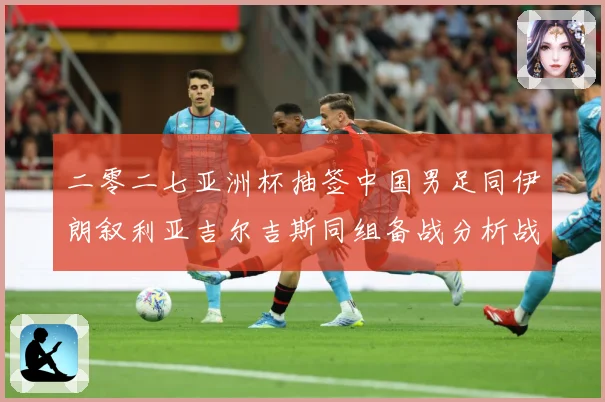 二零二七亚洲杯抽签中国男足同伊朗叙利亚吉尔吉斯同组备战分析战术观察：最新赛事动态与深度分析