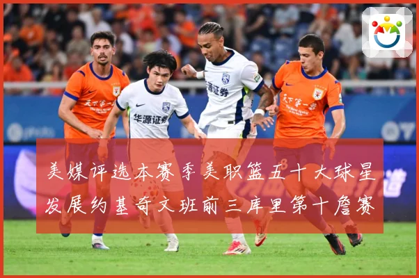 美媒评选本赛季美职篮五十大球星发展约基奇文班前三库里第十詹赛场复盘：最新赛事动态与深度分析
