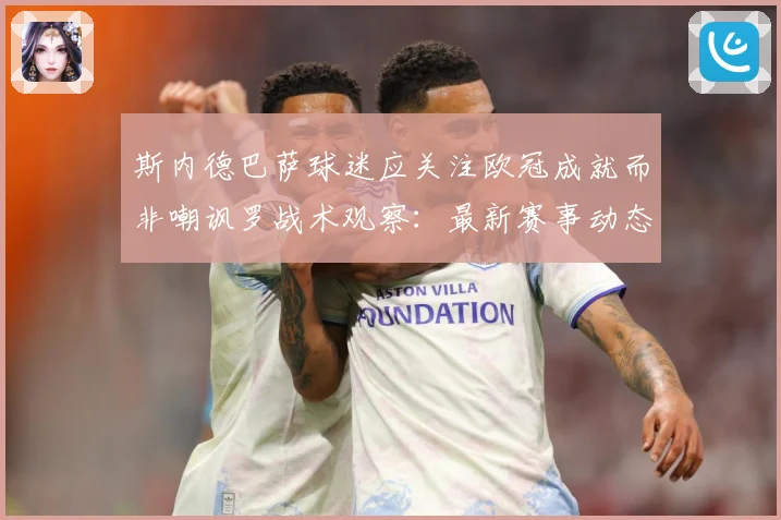 斯内德巴萨球迷应关注欧冠成就而非嘲讽罗战术观察：最新赛事动态与深度分析