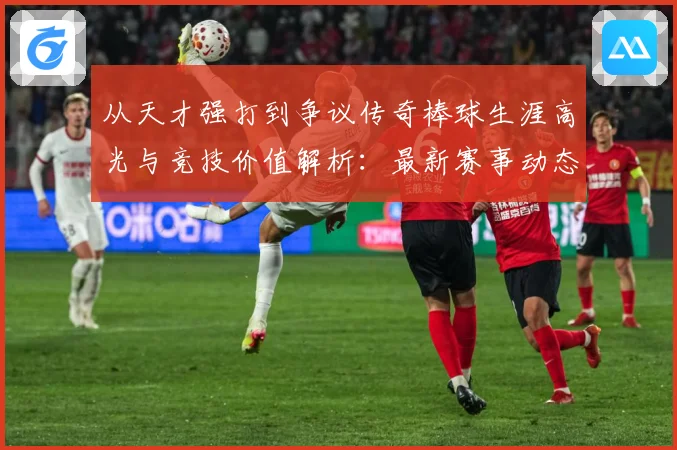 从天才强打到争议传奇棒球生涯高光与竞技价值解析：最新赛事动态与深度分析