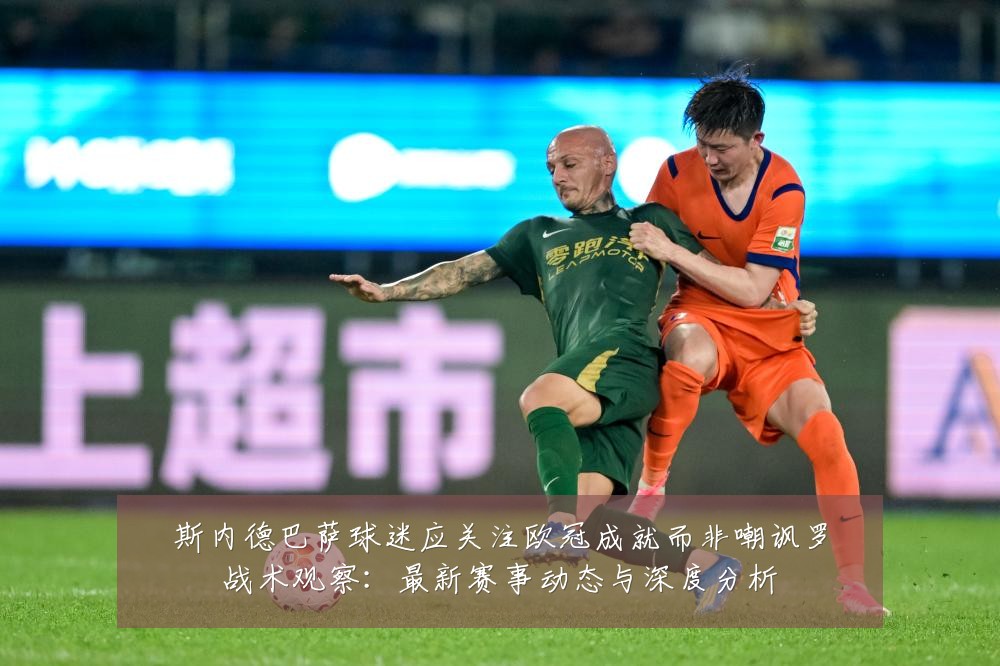 斯内德巴萨球迷应关注欧冠成就而非嘲讽罗战术观察:最新赛事动态与深度分析