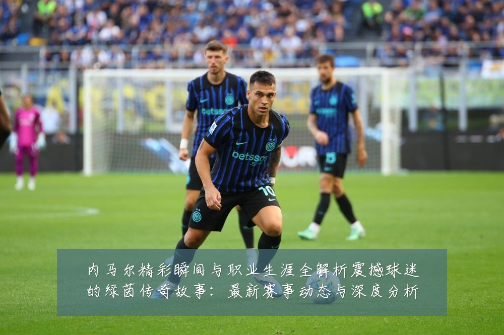 内马尔精彩瞬间与职业生涯全解析震撼球迷的绿茵传奇故事:最新赛事动态与深度分析