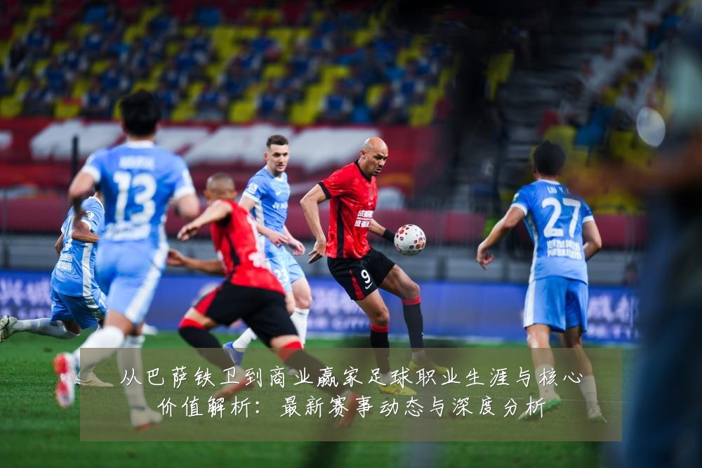 从巴萨铁卫到商业赢家足球职业生涯与核心价值解析:最新赛事动态与深度分析
