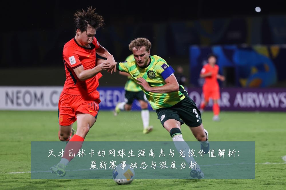 天才瓦林卡的网球生涯高光与竞技价值解析：最新赛事动态与深度分析